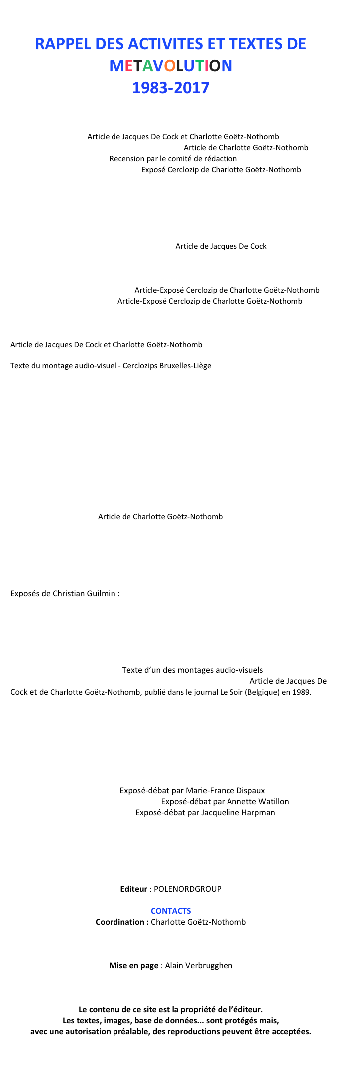 
RAPPEL DES ACTIVITES ET TEXTES DE METAVOLUTION
1983-2017
LE MYTHE DE FAUST
Introduction
Exposition – Animations publiques
«Le mythe de Faust» Article de Jacques De Cock et Charlotte Goëtz-Nothomb
«La merveilleuse histoire de l’histoire de Faust» Article de Charlotte Goëtz-Nothomb
«Faust encore et toujours» Recension par le comité de rédaction 
«La naissance du mythe, la magie»  Exposé Cerclozip de Charlotte Goëtz-Nothomb
Echos dans les médias – Remerciements

LIVRE Le Pacte avec l’Histoire – Essai contre le scepticisme moderne 
par Jacques De Cock et Charlotte Goëtz-Nothomb
Présentation
Résumé
«Quand nous aurons tout perdu, vive nous !» Article de Jacques De Cock
Echos dans les médias

GEORGE ORWELL - INTRODUCTION
«La Ferme des Animaux et 1984»  Article-Exposé Cerclozip de Charlotte Goëtz-Nothomb
«La découverte du politique» Article-Exposé Cerclozip de Charlotte Goëtz-Nothomb

JEAN-SEBASTIEN BACH - ANIMATIONS
«Jean-Sébastien Bach ou le tempérament inégal»    
Article de Jacques De Cock et Charlotte Goëtz-Nothomb
«Jean-Sébastien Bach, l’élaboration du mouvement» 
Texte du montage audio-visuel - Cerclozips Bruxelles-Liège 
Travaux de Claude Charlier:  Collection de revues «Bach en couleurs»
Echos dans les medias :
 - Exposition «Jean-Sébastien-Bach, à l’origine de l’art moderne»
 - Hommage à Marcel Druart
 - SOIREES-DEBATS : 
* par Walter Corten : «La réémergence de Bach au XIXe siècle et sa perception dans le romantisme»
* par Bernard Foccroulle : «Les interprétations de l’œuvre de Bach au XXe siècle» 
* par William Hekkers : «The Baroque Sixties»

LE HEROS MODERNE - TITRES
Présentation - Journal - Remerciements 
Animations publiques : Exposition - Spectacles - Débats - Cerclozips
«Les Héros modernes»   Article de Charlotte Goëtz-Nothomb
«Le Journal du Héros moderne» Editorial de Jacques De Cock
Dissertation d’une étudiante, Amandine Pirnay 
Echos dans les médias

L’EGYPTE ANCIENNE
Introduction
Exposés de Christian Guilmin : 
« Les Mystères du masque de Tout ankh Amon des origines à nos jours » 
« Toute l’histoire de l’Egypte ancienne sur base des scarabées gravés »
« Le fabuleux destin des obélisques égyptiens »

LA REVOLUTION FRANÇAISE
Présentation et animations publiques
« La Révolution est terminée»  Texte d’un des montages audio-visuels
« La Trop belle pour eux! Les historiens ont trompé la Révolution» Article de Jacques De Cock et de Charlotte Goëtz-Nothomb, publié dans le journal Le Soir (Belgique) en 1989.
Animations sur Jean-Paul Marat
Echos dans les médias sur toutes les activités de l’asbl POLE NORD concernant la Révolution française à l’occasion de son Bicentenaire: expositions, spectacle, montages audio-visuels, publications, causeries…

DE VIENNE LA PSYCHANALYSE - TITRES
Présentation
Activités publiques
«Mais dites-moi que je rêve!» Exposé-débat par Marie-France Dispaux
«A propos de la psychanalyse appliquée» Exposé-débat par Annette Watillon
«Tracés d’Œdipe à notre univers»  Exposé-débat par Jacqueline Harpman
Echos dans les médias

LES REUNIONS CERCLOZIPS – TITRES

PUBLICATIONS (BROCHURES-LIVRES)
 Editeur : POLENORDGROUP

CONTACTS 
Coordination : Charlotte Goëtz-Nothomb

charlotte.goetznothomb@gmail.com
 
Mise en page : Alain Verbrugghen

cursus.av@gmail.com

Le contenu de ce site est la propriété de l’éditeur.
Les textes, images, base de données... sont protégés mais, 
avec une autorisation préalable, des reproductions peuvent être acceptées.



