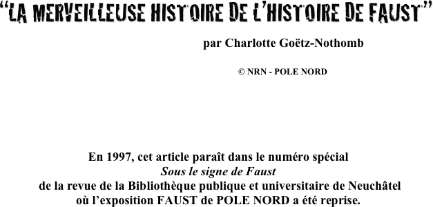  
“LA MERVEILLEUSE HISTOIRE DE L’HISTOIRE DE FAUST”

                                                               par Charlotte Goëtz-Nothomb

                                            © NRN - POLE NORD






En 1997, cet article paraît dans le numéro spécial 
Sous le signe de Faust
 de la revue de la Bibliothèque publique et universitaire de Neuchâtel 
où l’exposition FAUST de POLE NORD a été reprise.
